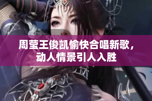 周莹王俊凯愉快合唱新歌，动人情景引人入胜