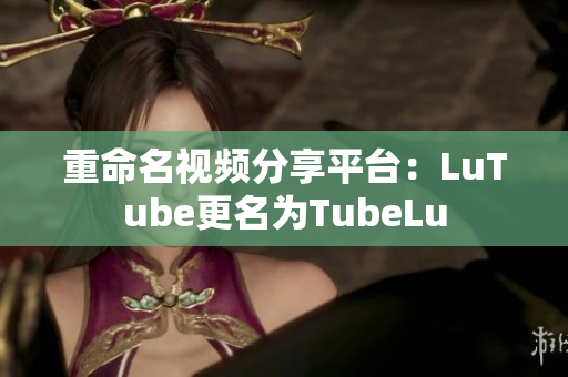 重命名视频分享平台：LuTube更名为TubeLu