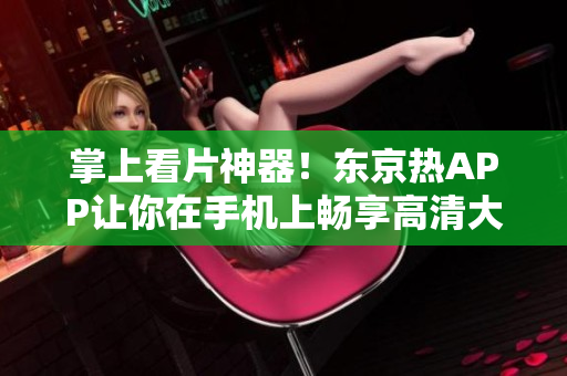 掌上看片神器！东京热APP让你在手机上畅享高清大片