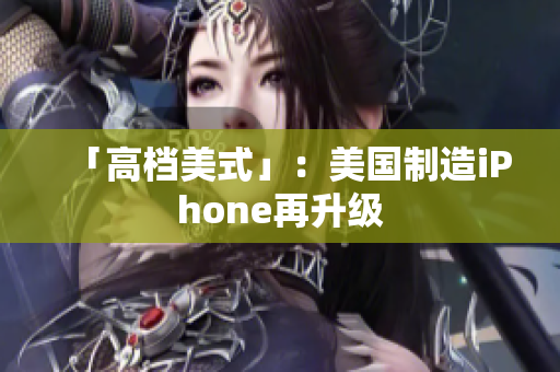 「高档美式」：美国制造iPhone再升级