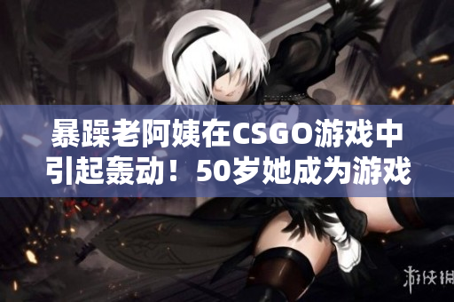 暴躁老阿姨在CSGO游戏中引起轰动！50岁她成为游戏高手！