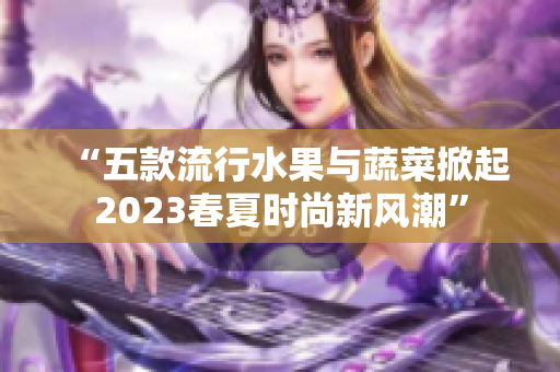 “五款流行水果与蔬菜掀起2023春夏时尚新风潮”