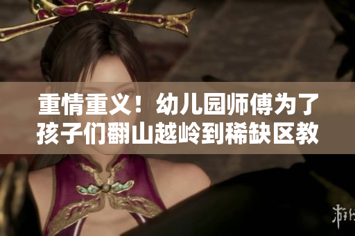重情重义！幼儿园师傅为了孩子们翻山越岭到稀缺区教学