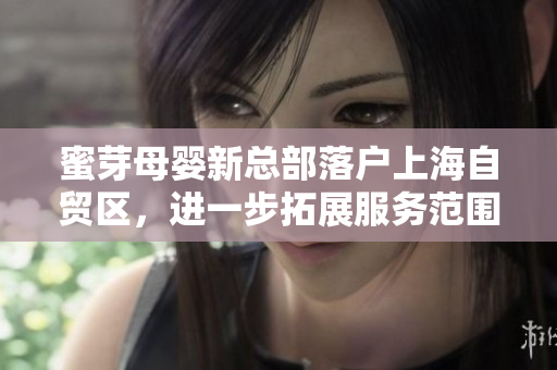 蜜芽母婴新总部落户上海自贸区，进一步拓展服务范围