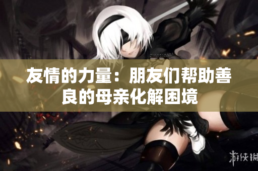 友情的力量：朋友们帮助善良的母亲化解困境