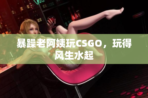 暴躁老阿姨玩CSGO，玩得风生水起