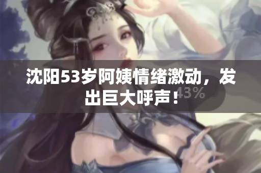 沈阳53岁阿姨情绪激动，发出巨大呼声！