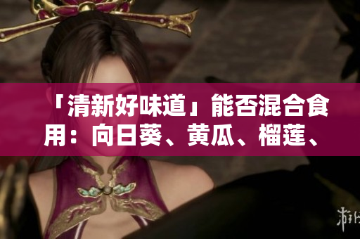 「清新好味道」能否混合食用：向日葵、黄瓜、榴莲、丝瓜