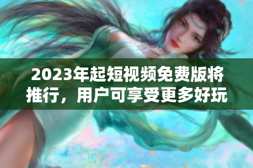 2023年起短视频免费版将推行，用户可享受更多好玩有趣的视频内容