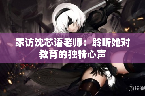 家访沈芯语老师：聆听她对教育的独特心声