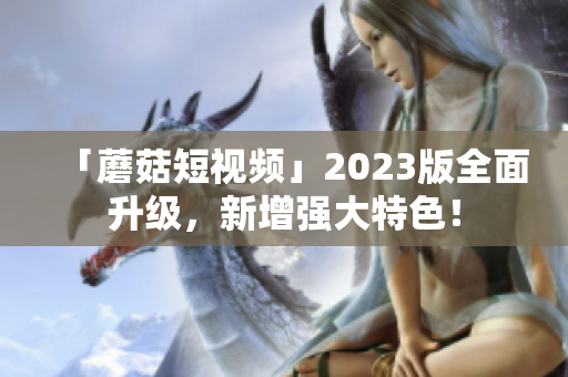 「蘑菇短视频」2023版全面升级，新增强大特色！