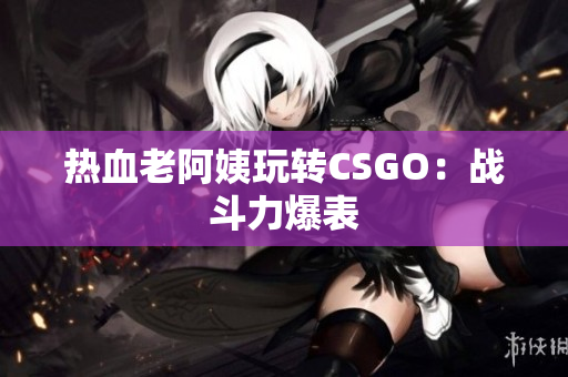 热血老阿姨玩转CSGO：战斗力爆表