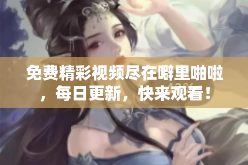 免费精彩视频尽在噼里啪啦，每日更新，快来观看！