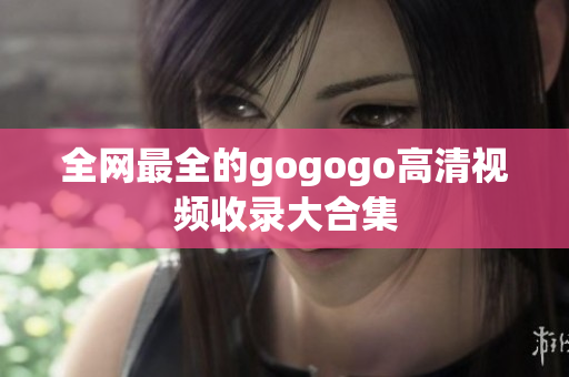 全网最全的gogogo高清视频收录大合集