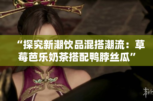 “探究新潮饮品混搭潮流：草莓芭乐奶茶搭配鸭脖丝瓜”
