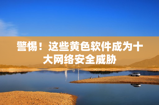 警惕！这些黄色软件成为十大网络安全威胁