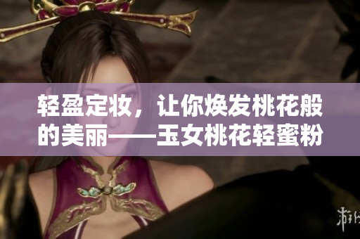 轻盈定妆，让你焕发桃花般的美丽——玉女桃花轻蜜粉