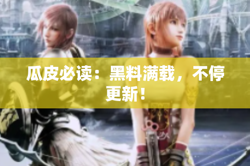 瓜皮必读：黑料满载，不停更新！
