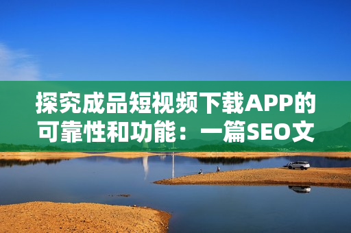 探究成品短视频下载APP的可靠性和功能：一篇SEO文章