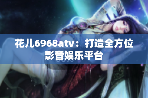 花儿6968atv：打造全方位影音娱乐平台
