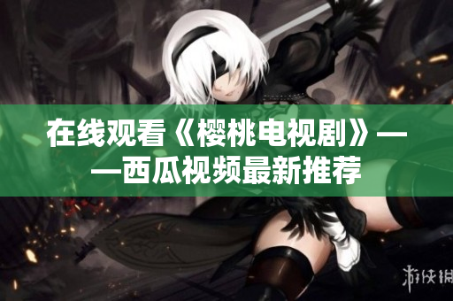 在线观看《樱桃电视剧》——西瓜视频最新推荐
