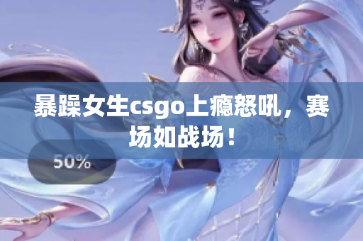 暴躁女生csgo上瘾怒吼，赛场如战场！