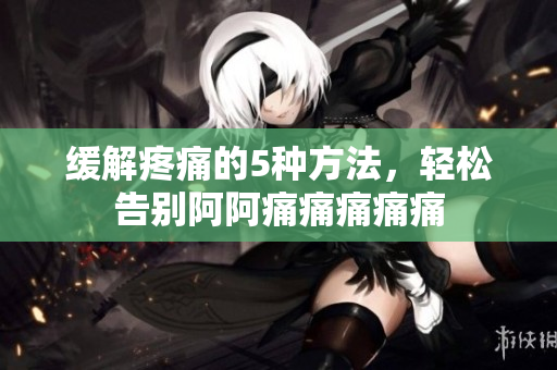 缓解疼痛的5种方法，轻松告别阿阿痛痛痛痛痛