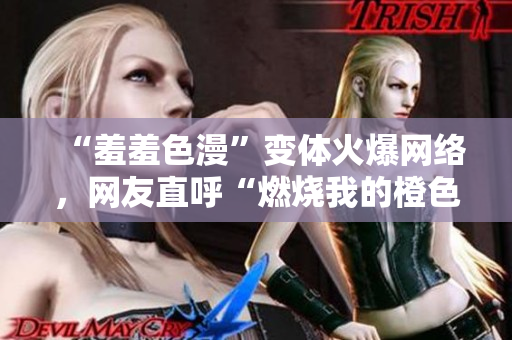 “羞羞色漫”变体火爆网络，网友直呼“燃烧我的橙色青春”