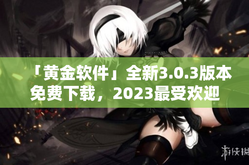 「黄金软件」全新3.0.3版本免费下载，2023最受欢迎的应用篇章！