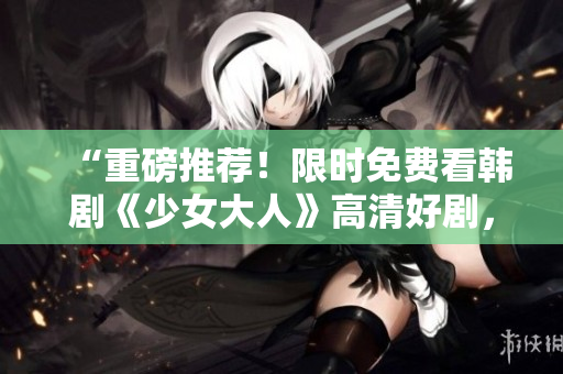 “重磅推荐！限时免费看韩剧《少女大人》高清好剧，不容错过！”