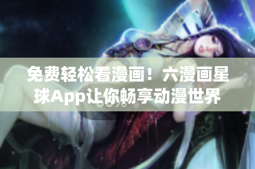 免费轻松看漫画！六漫画星球App让你畅享动漫世界