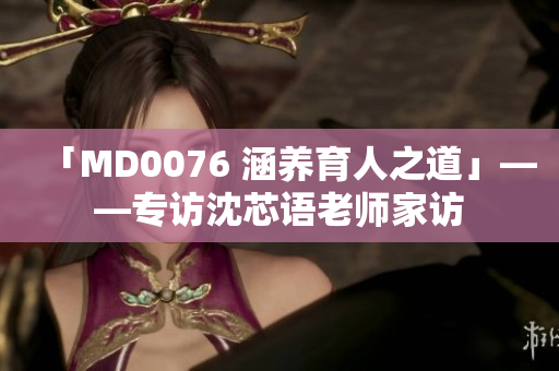 「MD0076 涵养育人之道」——专访沈芯语老师家访
