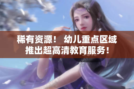 稀有资源！ 幼儿重点区域推出超高清教育服务！