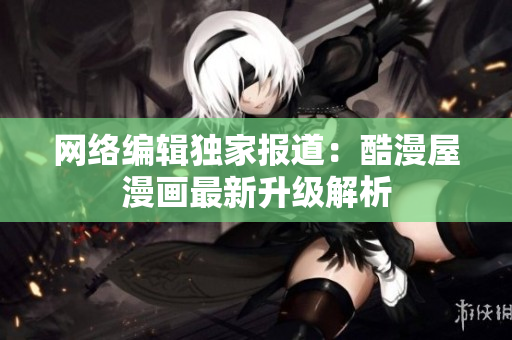 网络编辑独家报道：酷漫屋漫画最新升级解析