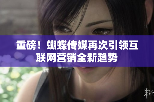 重磅！蝴蝶传媒再次引领互联网营销全新趋势