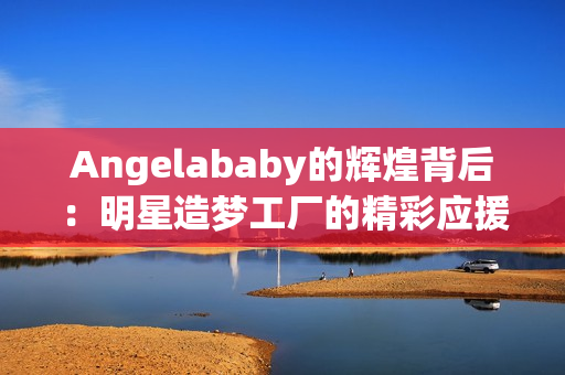 Angelababy的辉煌背后：明星造梦工厂的精彩应援