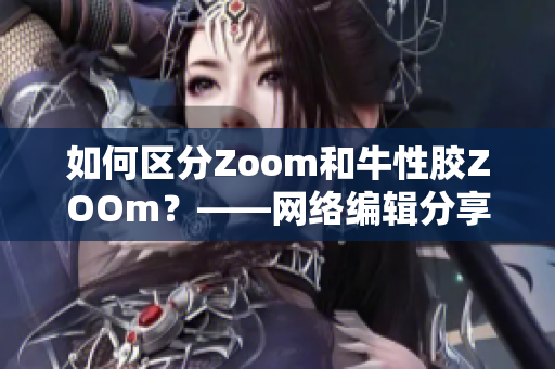 如何区分Zoom和牛性胶ZOOm？——网络编辑分享