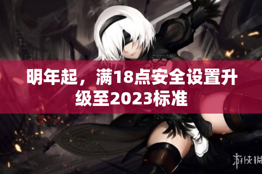 明年起，满18点安全设置升级至2023标准