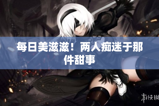 每日美滋滋！两人痴迷于那件甜事