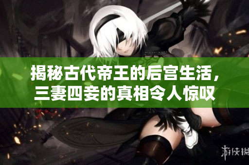 揭秘古代帝王的后宫生活，三妻四妾的真相令人惊叹