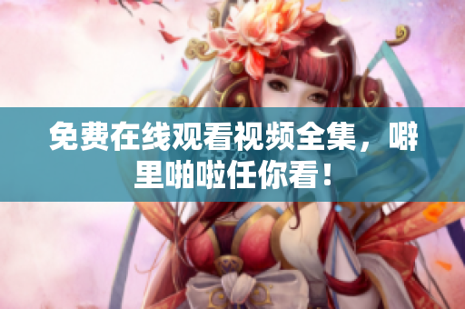 免费在线观看视频全集，噼里啪啦任你看！
