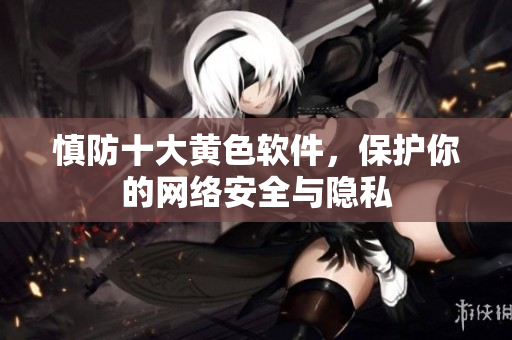 慎防十大黄色软件，保护你的网络安全与隐私
