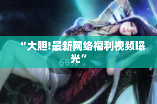 “大胆!最新网络福利视频曝光”