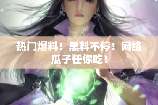 热门爆料！黑料不停！网络瓜子任你吃！