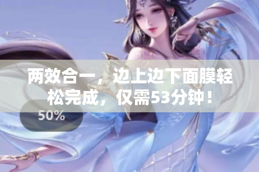 两效合一，边上边下面膜轻松完成，仅需53分钟！