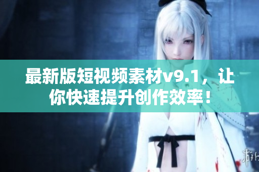 最新版短视频素材v9.1，让你快速提升创作效率！