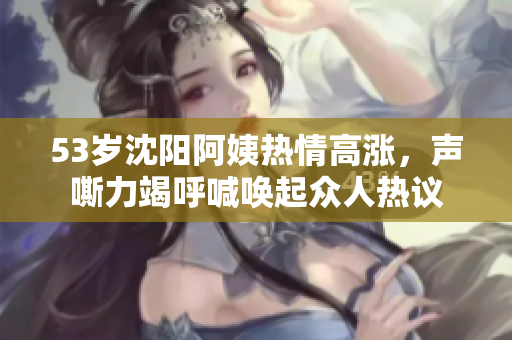 53岁沈阳阿姨热情高涨，声嘶力竭呼喊唤起众人热议