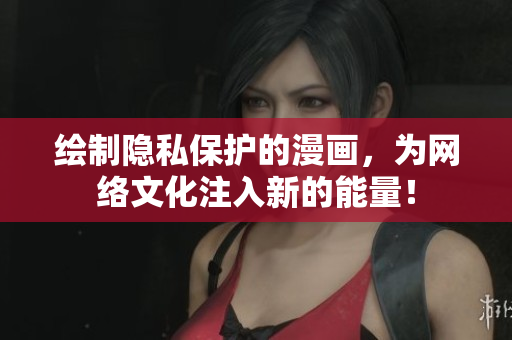 绘制隐私保护的漫画，为网络文化注入新的能量！