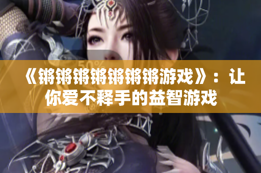 《锵锵锵锵锵锵锵游戏》：让你爱不释手的益智游戏