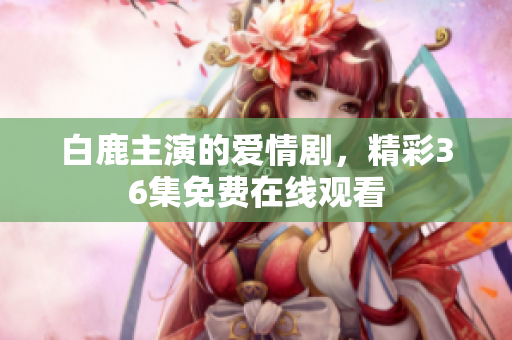 白鹿主演的爱情剧，精彩36集免费在线观看